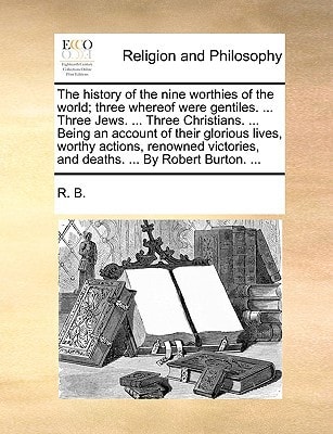 The history of the nine worthies of the world; three whereof were gentiles. ... Three Jews. ... Three Christians. ... Being an account of their ... and deaths. ... By Robert Burton. ...