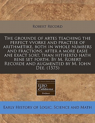 The grounde of artes teaching the perfect vvorke and practise of arithmetike, both in whole numbers and fractions, after a more easie ane exact sort, ... Recorde and augmented by M. Iohn Dee. (1575)