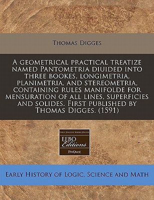 A geometrical practical treatize named Pantometria diuided into three bookes, longimetria, planimetria, and stereometria, containing rules manifolde ... First published by Thomas Digges. (1591)