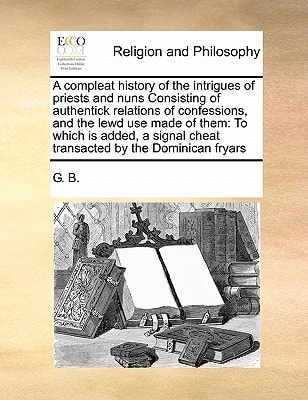 A compleat history of the intrigues of priests and nuns Consisting of authentick relations of confessions, and the lewd use made of them: To which is ... cheat transacted by the Dominican fryars