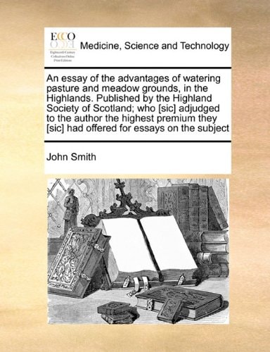 An essay of the advantages of watering pasture and meadow grounds, in the Highlands. Published by the Highland Society of Scotland; who [sic] adjudged ... [sic] had offered for essays on the subject