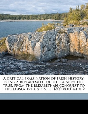 A Critical Examination of Irish History; Being a Replacement of the False by the True, from the Elizabethan Conquest to the Legislative Union of 1800, Volume 2