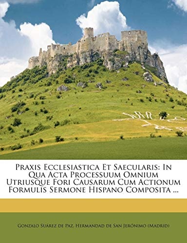 Praxis Ecclesiastica Et Saecularis: In Qua Acta Processuum Omnium Utriusque Fori Causarum Cum Actionum Formulis Sermone Hispano Composita ... (Italian Edition)