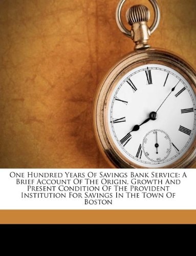 One Hundred Years Of Savings Bank Service: A Brief Account Of The Origin, Growth And Present Condition Of The Provident Institution For Savings In The Town Of Boston