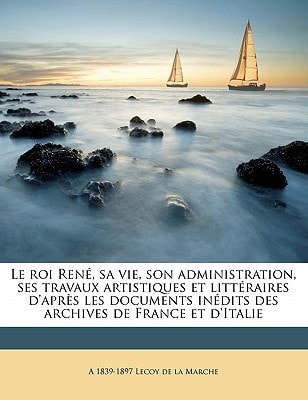 Le roi René, sa vie, son administration, ses travaux artistiques et littéraires d'après les documents inédits des archives de France et d'Italie (French Edition)
