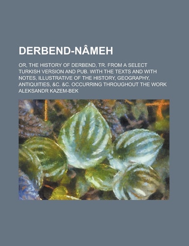Derbend-Nâmeh; Or, the History of Derbend, Tr. from a Select Turkish Version and Pub. with the Texts and with Notes, Illustrative of the History, Geog