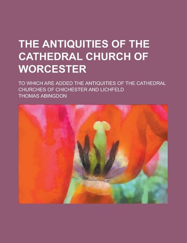 The Antiquities of the Cathedral Church of Worcester; to Which Are Added the Antiquities of the Cathedral Churches of Chichester and Lichfeld