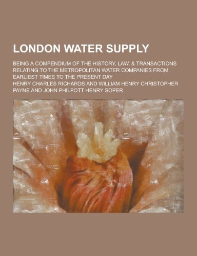 London Water Supply; Being a Compendium of the History, Law, and Transactions Relating to the Metropolitan Water Companies from Earliest Times to the Pr