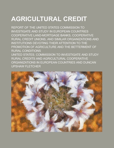 Agricultural Credit; Report of the United States Commission to Investigate and Study in European Countries Cooperative Land-Mortgage Banks, ... Devoting Their Attention to the Promoti