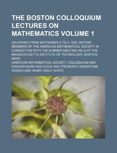 The Boston colloquium lectures on mathematics Volume 1; delivered from September 2 to 5, 1903, before members of the American mathematical society in ... institute of technology, Boston, Mass