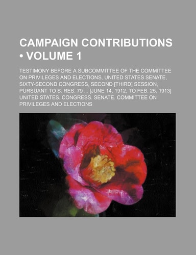 Campaign Contributions (Volume 1); Testimony Before a Subcommittee of the Committee on Privileges and Elections, United States Senate, Sixty-Second Co