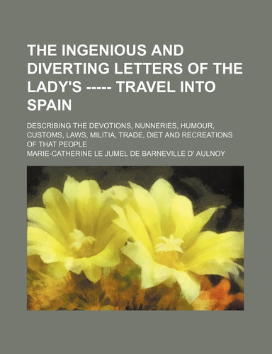 The Ingenious and Diverting Letters of the Lady's ----- Travel Into Spain; Describing the Devotions, Nunneries, Humour, Customs, Laws, Militia, Trade,
