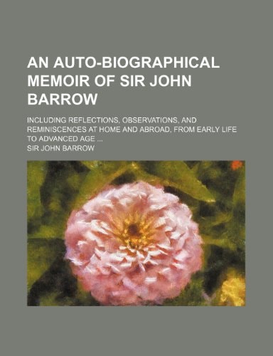 An Auto-Biographical Memoir of Sir John Barrow; Including Reflections, Observations, and Reminiscences at Home and Abroad, from Early Life to Advance