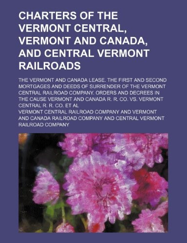 Charters of the Vermont Central, Vermont and Canada, and Central Vermont Railroads; The Vermont and Canada Lease. the First and Second Mortgages and D
