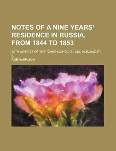 Notes of a nine Years' Residence in Russia, from 1844 to 1853; With notices of the Tzars Nicholas I and Alexander II.