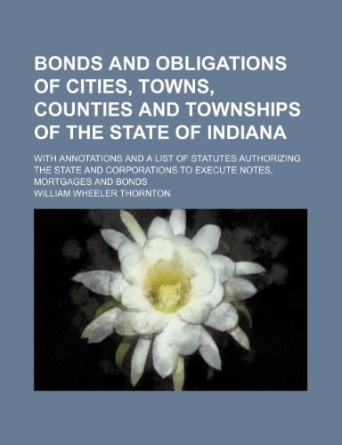Bonds and obligations of cities, towns, counties and townships of the state of Indiana; with annotations and a list of statutes authorizing the state ... to execute notes, mortgages and bonds