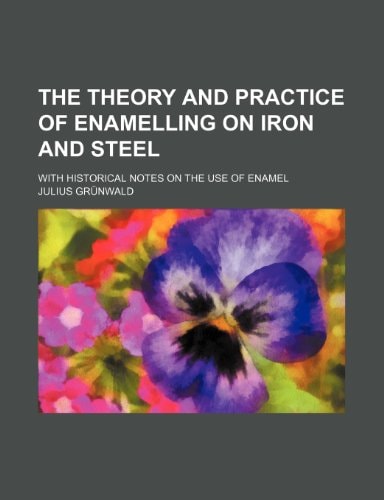 The Theory and Practice of Enamelling on Iron and Steel; With Historical Notes on the Use of Enamel