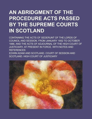 An Abridgment of the Procedure Acts Passed by the Supreme Courts in Scotland; Containing the Acts of Sederunt of the Lords of Council and Session, ... the Acts of Adjournal of the High Court of