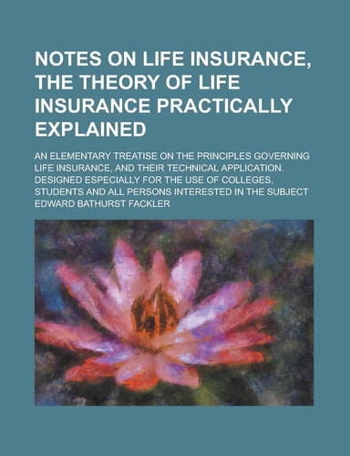 Notes on life insurance, the theory of life insurance practically explained; an elementary treatise on the principles governing life insurance, and ... for the use of colleges, students and all