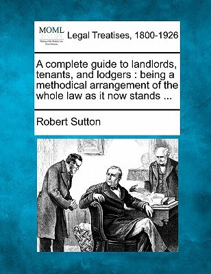 A complete guide to landlords, tenants, and lodgers: being a methodical arrangement of the whole law as it now stands ...
