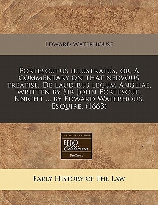 Fortescutus illustratus, or, A commentary on that nervous treatise, De laudibus legum Angliae, written by Sir John Fortescue, Knight ... by Edward Waterhous, Esquire. (1663)