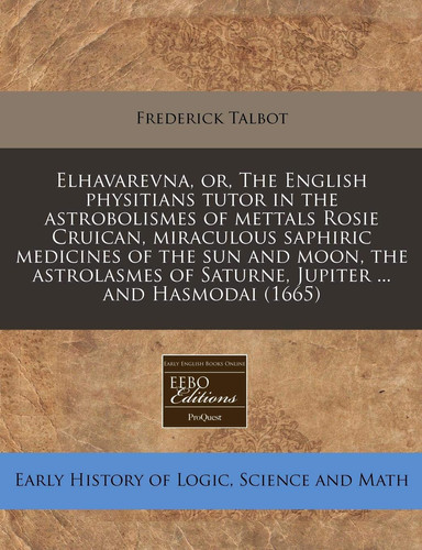 Elhavarevna, or, The English physitians tutor in the astrobolismes of mettals Rosie Cruican, miraculous saphiric medicines of the sun and moon, the ... of Saturne, Jupiter ... and Hasmodai (1665)