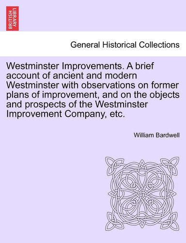 Westminster Improvements. A brief account of ancient and modern Westminster with observations on former plans of improvement, and on the objects and ... of the Westminster Improvement Company, etc.