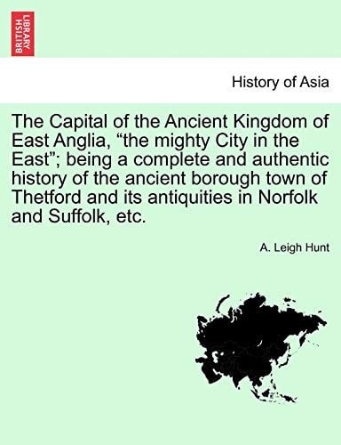 The Capital of the Ancient Kingdom of East Anglia, "the mighty City in the East"; being a complete and authentic history of the ancient borough town ... its antiquities in Norfolk and Suffolk, etc.