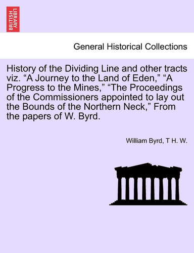 History of the Dividing Line and other tracts viz. "A Journey to the Land of Eden," "A Progress to the Mines," "The Proceedings of the Commissioners ... Neck," From the papers of W. Byrd. VOL. I.