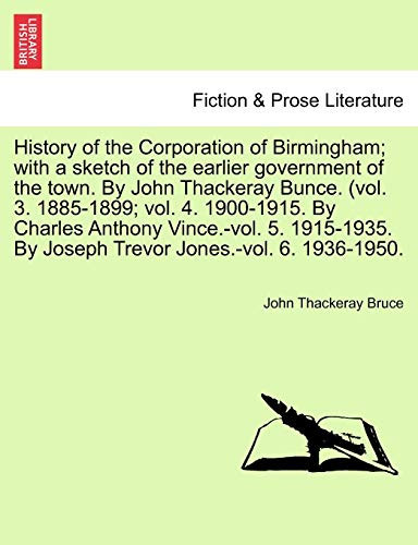 History of the Corporation of Birmingham; with a sketch of the earlier government of the town. By John Thackeray Bunce. (vol. 3. 1885-1899; vol. 4. ... By Joseph Trevor Jones.-vol. 6. 1936-1950.