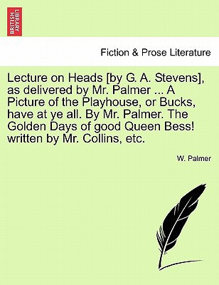 Lecture on Heads [by G. A. Stevens], as delivered by Mr. Palmer ... A Picture of the Playhouse, or Bucks, have at ye all. By Mr. Palmer. The Golden ... good Queen Bess! written by Mr. Collins, etc.