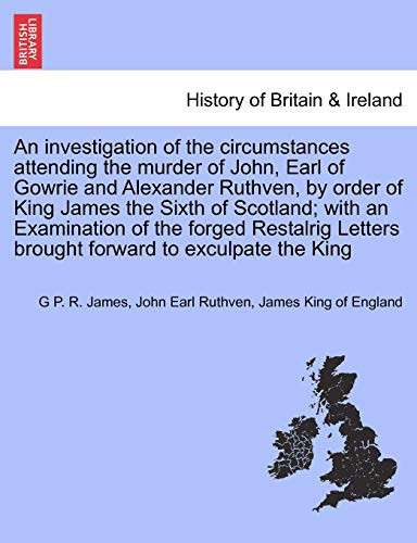 An investigation of the circumstances attending the murder of John, Earl of Gowrie and Alexander Ruthven, by order of King James the Sixth of ... Letters brought forward to exculpate the King