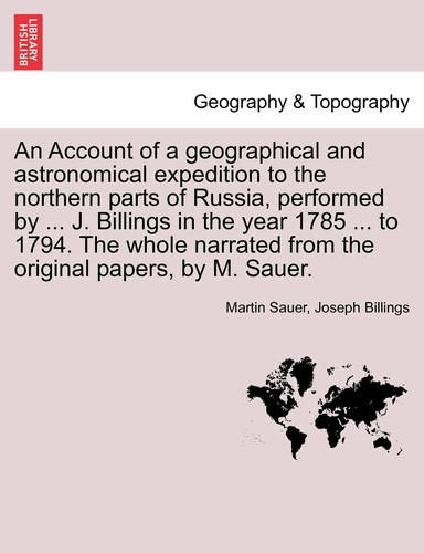 An Account of a geographical and astronomical expedition to the northern parts of Russia, performed by ... J. Billings in the year 1785 ... to 1794. ... from the original papers, by M. Sauer.
