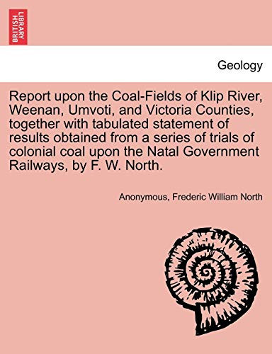 Report upon the Coal-Fields of Klip River, Weenan, Umvoti, and Victoria Counties, together with tabulated statement of results obtained from a series ... Natal Government Railways, by F. W. North.