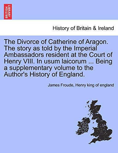The Divorce of Catherine of Aragon. The story as told by the Imperial Ambassadors resident at the Court of Henry VIII. In usum laicorum ... Being a ... volume to the Author's History of England.