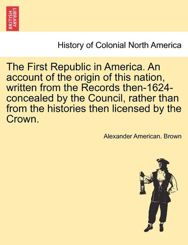The First Republic in America. An account of the origin of this nation, written from the Records then-1624-concealed by the Council, rather than from the histories then licensed by the Crown.