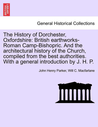 The History of Dorchester, Oxfordshire: British Earthworks-Roman Camp-Bishopric. and the Architectural History of the Church, Compiled from the Best ... with a General Introduction by J. H. P.