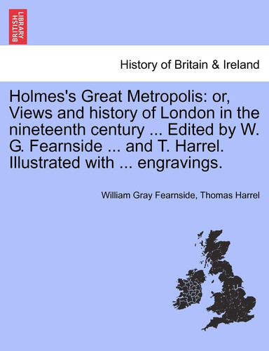 Holmes's Great Metropolis: or, Views and history of London in the nineteenth century ... Edited by W. G. Fearnside ... and T. Harrel. Illustrated with ... engravings.