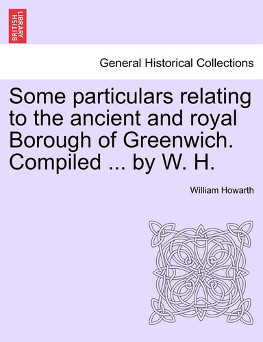 Some Particulars Relating to the Ancient and Royal Borough of Greenwich. Compiled ... by W. H.