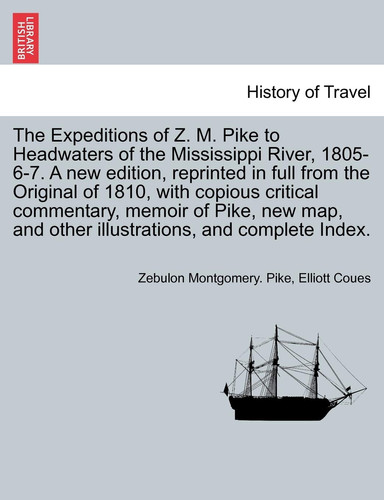 The Expeditions of Z. M. Pike to Headwaters of the Mississippi River, 1805-6-7. a New Edition, Reprinted in Full from the Original of 1810, with ... and Complete Index. Vol. I. a New Edition.