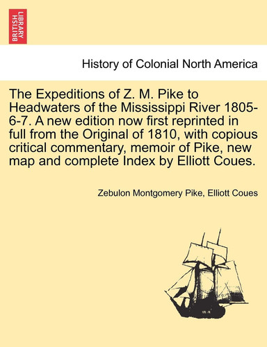 The Expeditions of Z. M. Pike to Headwaters of the Mississippi River 1805-6-7. A new edition now first reprinted in full from the Original of 1810, ... memoir of Pike, ... VOL. I, NEW EDITION