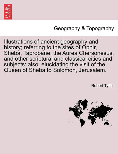 Illustrations of ancient geography and history; referring to the sites of Ophir, Sheba, Taprobane, the Aurea Chersonesus, and other scriptural and ... of the Queen of Sheba to Solomon, Jerusalem.