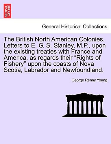 The British North American Colonies. Letters to E. G. S. Stanley, M.P., upon the existing treaties with France and America, as regards their "Rights ... of Nova Scotia, Labrador and Newfoundland.