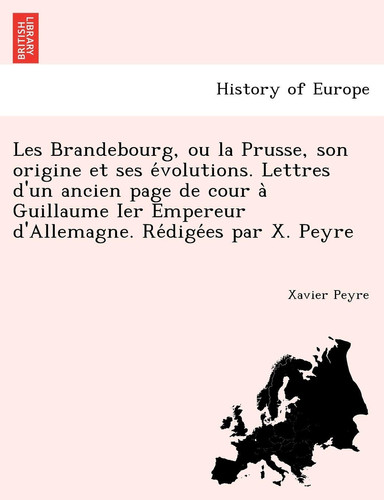 Les Brandebourg, Ou La Prusse, Son Origine Et Ses E Volutions. Lettres D'Un Ancien Page de Cour a Guillaume Ier Empereur D'Allemagne. Re Dige Es Par X. Peyre (French Edition)