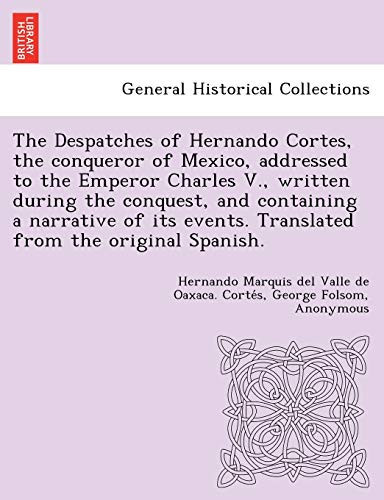 The Despatches of Hernando Cortes, the conqueror of Mexico, addressed to the Emperor Charles V., written during the conquest, and containing a ... events. Translated from the original Spanish.