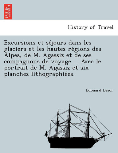 Excursions et séjours dans les glaciers et les hautes régions des Alpes, de M. Agassiz et de ses compagnons de voyage ... Avec le portrait ... lithographiées. (French Edition)