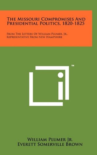 The Missouri Compromises and Presidential Politics, 1820-1825 From the Letters of William Plumer, Jr. , Representative from New Hampshire