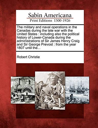 The Military and Naval Operations in the Canadas During the Late War with the United States: Including Also the Political History of Lower-Canada ... Prevost: From the Year 1807 Until The...