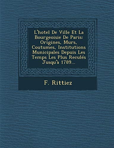 L'hotel De Ville Et La Bourgeoisie De Paris: Origines, Murs, Coutumes, Institutions Municipales Depuis Les Temps Les Plus Reculés Jusqu'à 1789... (French Edition)