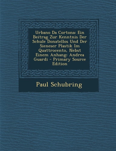 Urbano Da Cortona: Ein Beitrag Zur Kenntnis Der Schule Donatellos Und Der Sieneser Plastik Im Quattrocento, Nebst Einem Anhang: Andrea Guardi (German Edition)